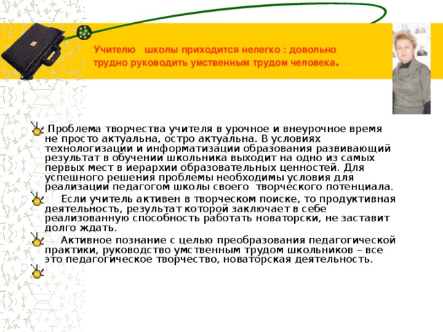Учителю школы приходится нелегко : довольно трудно руководить умственным трудом человека .  Проблема творчества учителя в урочное и внеурочное время не просто актуальна, остро актуальна. В условиях технологизации и информатизации образования развивающий результат в обучении школьника выходит на одно из самых первых мест в иерархии образовательных ценностей. Для успешного решения проблемы необходимы условия для реализации педагогом школы своего творческого потенциала.  Если учитель активен в творческом поиске, то продуктивная деятельность, результат которой заключает в себе реализованную способность работать новаторски, не заставит долго ждать.  Активное познание с целью преобразования педагогической практики, руководство умственным трудом школьников – все это педагогическое творчество, новаторская деятельность. 