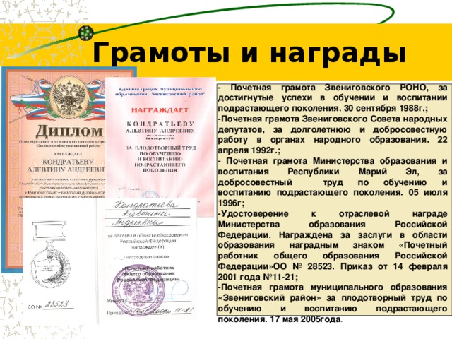 Грамоты и награды - Почетная грамота Звениговского РОНО, за достигнутые успехи в обучении и воспитании подрастающего поколения. 30 сентября 1988г.; -Почетная грамота Звениговского Совета народных депутатов, за долголетнюю и добросовестную работу в органах народного образования. 22 апреля 1992г.; - Почетная грамота Министерства образования и воспитания Республики Марий Эл, за добросовестный  труд по обучению и воспитанию подрастающего поколения. 05 июля 1996г; -Удостоверение к отраслевой награде Министерства образования Российской Федерации. Награждена за заслуги в области образования наградным знаком «Почетный работник общего образования Российской Федерации»ОО № 28523. Приказ от 14 февраля 2001 года №11-21; -Почетная грамота муниципального образования «Звениговский район» за плодотворный труд по обучению и воспитанию подрастающего поколения. 17 мая 2005года . 