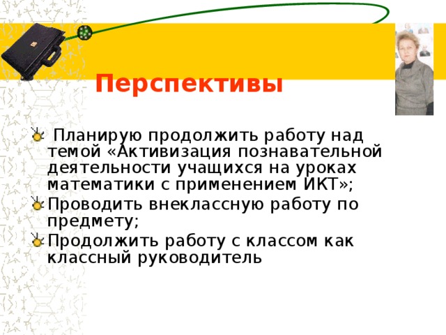  Перспективы  Планирую продолжить работу над темой «Активизация познавательной деятельности учащихся на уроках математики с применением ИКТ»; Проводить внеклассную работу по предмету; Продолжить работу с классом как классный руководитель 