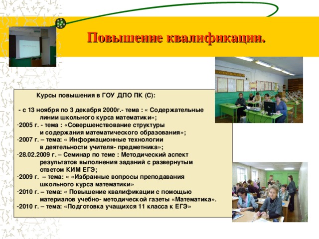 Повышение квалификации.  Курсы повышения в ГОУ ДПО ПК (С):  - с 13 ноября по 3 декабря 2000г.- тема : « Содержательные  линии школьного курса математики»; 2005 г. - тема : «Совершенствование структуры  и содержания математического образования»; 2007 г. – тема: « Информационные технологии  в деятельности учителя- предметника»; 28.02.2009 г. – Семинар по теме : Методический аспект  результатов выполнения заданий с развернутым  ответом КИМ ЕГЭ; 2009 г. – тема: « «Избранные вопросы преподавания  школьного курса математики» 2010 г. – тема: « Повышение квалификации с помощью  материалов учебно- методической газеты «Математика». -2010 г. – тема: «Подготовка учащихся 11 класса к ЕГЭ» 