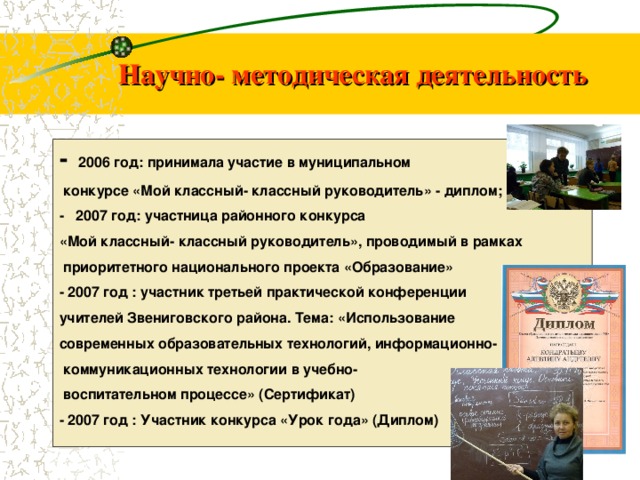 Научно- методическая деятельность - 2006 год: принимала участие в муниципальном  конкурсе «Мой классный- классный руководитель» - диплом; - 2007 год: участница районного конкурса «Мой классный- классный руководитель», проводимый в рамках  приоритетного национального проекта «Образование» - 2007 год : участник третьей практической конференции учителей Звениговского района. Тема: «Использование современных образовательных технологий, информационно-  коммуникационных технологии в учебно-  воспитательном процессе» (Сертификат) - 2007 год : Участник конкурса «Урок года» (Диплом) 