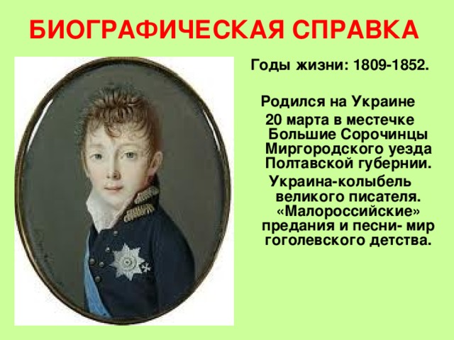 БИОГРАФИЧЕСКАЯ СПРАВКА Годы жизни: 1809-1852.  Родился на Украине 20 марта в местечке Большие Сорочинцы Миргородского уезда Полтавской губернии. Украина-колыбель великого писателя. «Малороссийские» предания и песни- мир гоголевского детства.  