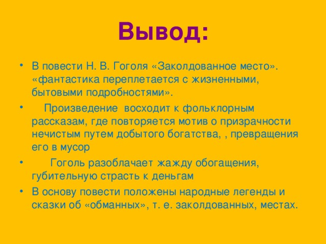 Вывод: В повести Н. В. Гоголя «Заколдованное место». «фантастика переплетается с жизненными, бытовыми подробностями».      Произведение  восходит к фольклорным рассказам, где повторяется мотив о призрачности нечистым путем добытого богатства, , превращения его в мусор        Гоголь разоблачает жажду обогащения, губительную страсть к деньгам В основу повести положены народные легенды и сказки об «обманных», т. е. заколдованных, местах.  