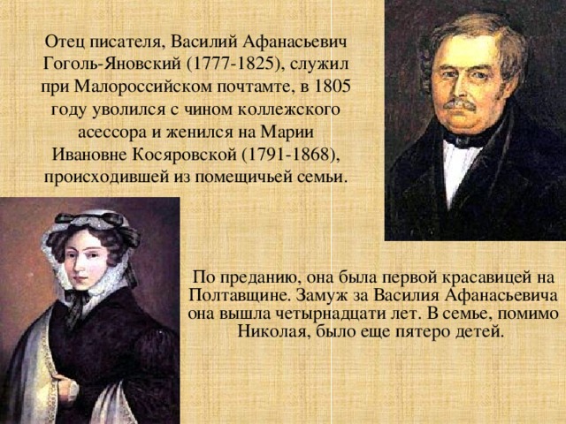 Отец писателя, Василий Афанасьевич Гоголь-Яновский (1777-1825), служил при Малороссийском почтамте, в 1805 году уволился с чином коллежского асессора и женился на Марии Ивановне Косяровской (1791-1868), происходившей из помещичьей семьи. По преданию, она была первой красавицей на Полтавщине. Замуж за Василия Афанасьевича она вышла четырнадцати лет. В семье, помимо Николая, было еще пятеро детей.  