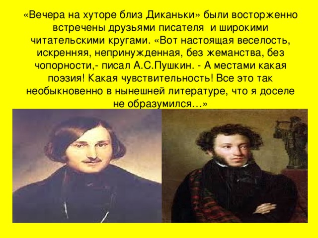 «Вечера на хуторе близ Диканьки» были восторженно встречены друзьями писателя и широкими читательскими кругами. «Вот настоящая веселость, искренняя, непринужденная, без жеманства, без чопорности,- писал А.С.Пушкин. - А местами какая поэзия! Какая чувствительность! Все это так необыкновенно в нынешней литературе, что я доселе не образумился…» 