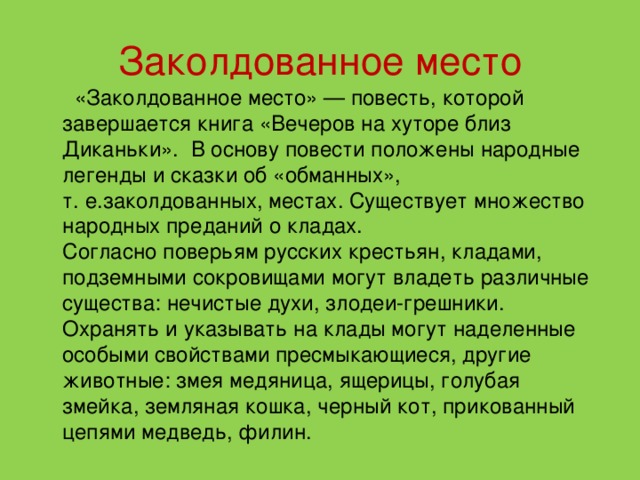 Заколдованное место  «Заколдованное место» — повесть, которой завершается книга «Вечеров на хуторе близ Диканьки».  В основу повести положены народные легенды и сказки об «обманных», т. е.заколдованных, местах. Существует множество народных преданий о кладах.  Согласно поверьям русских крестьян, кладами, подземными сокровищами могут владеть различные существа: нечистые духи, злодеи-грешники. Охранять и указывать на клады могут наделенные особыми свойствами пресмыкающиеся, другие животные: змея медяница, ящерицы, голубая змейка, земляная кошка, черный кот, прикованный цепями медведь, филин. 