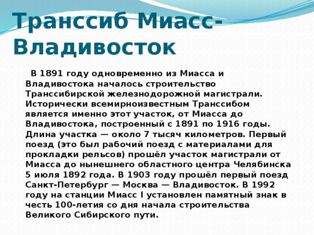 Транссиб Миасс-Владивосток  В 1891 году одновременно из Миасса и Владивостока началось строительство Транссибирской железнодорожной магистрали. Исторически всемирноизвестным Транссибом является именно этот участок, от Миасса до Владивостока, построенный с 1891 по 1916 годы. Длина участка — около 7 тысяч километров. Первый поезд (это был рабочий поезд с материалами для прокладки рельсов) прошёл участок магистрали от Миасса до нынешнего областного центра Челябинска 5 июля 1892 года. В 1903 году прошёл первый поезд Санкт-Петербург — Москва — Владивосток. В 1992 году на станции Миасс I установлен памятный знак в честь 100-летия со дня начала строительства Великого Сибирского пути.  