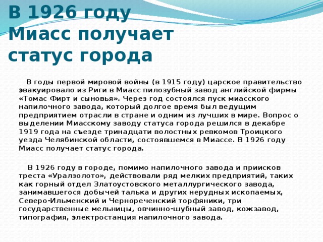 В 1926 году Миасс получает статус города  В годы первой мировой войны (в 1915 году) царское правительство эвакуировало из Риги в Миасс пилозубный завод английской фирмы «Томас Фирт и сыновья». Через год состоялся пуск миасского напилочного завода, который долгое время был ведущим предприятием отрасли в стране и одним из лучших в мире. Вопрос о выделении Миасскому заводу статуса города решился в декабре 1919 года на съезде тринадцати волостных ревкомов Троицкого уезда Челябинской области, состоявшемся в Миассе. В 1926 году Миасс получает статус города.   В 1926 году в городе, помимо напилочного завода и приисков треста «Уралзолото», действовали ряд мелких предприятий, таких как горный отдел Златоустовского металлургического завода, занимавшегося добычей талька и других нерудных ископаемых, Северо-Ильменский и Чернореченский торфяники, три государственные мельницы, овчинно-шубный завод, кожзавод, типография, электростанция напилочного завода.   