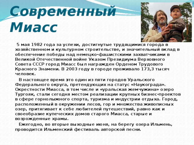 Современный Миасс  5 мая 1982 года за успехи, достигнутые трудящимися города в хозяйственном и культурном строительстве, и значительный вклад в обеспечение победы над немецко-фашистскими захватчиками в Великой Отечественной войне Указом Президиума Верховного Совета СССР город Миасс был награжден Орденом Трудового Красного Знамени. В 2003 году в городе проживало 173,3 тысяч человек.  В настоящее время это один из пяти городов Уральского Федерального округа, претендующих на статус «Наукограда». Окрестности Миасса, в том числе и «уральская жемчужина» озеро Тургояк, стали сегодня местом реализации крупных бизнес-проектов в сфере горнолыжного спорта, туризма и индустрии отдыха. Город, расположенный в окружении лесов, гор и множества живописных озер, притягивает к себе любителей путешествий, равно как и своеобразие купеческих домов старого Миасса, старые и возрожденные храмы.  Ежегодно, во вторые выходные июня, на берегу озера Ильмень, проводится Ильменский фестиваль авторской песни. 