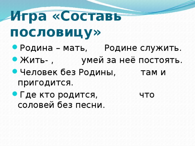 Игра «Составь пословицу» Родина – мать, Родине служить. Жить- , умей за неё постоять. Человек без Родины, там и пригодится. Где кто родится, что соловей без песни.  