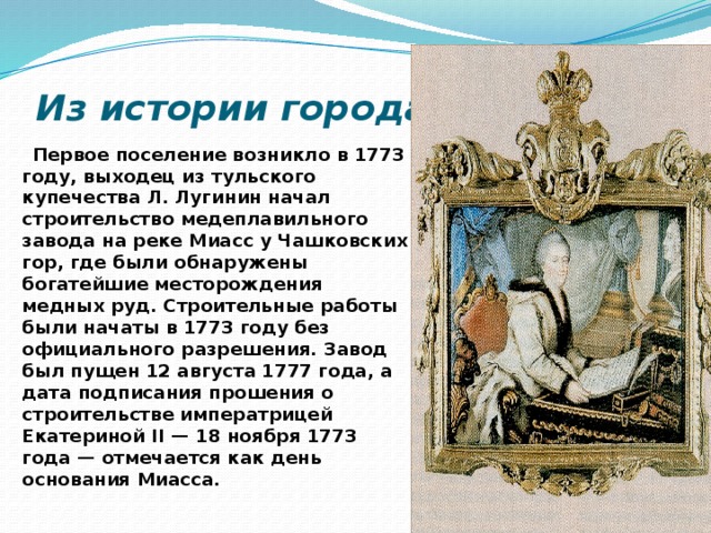 Из истории города  Первое поселение возникло в 1773 году, выходец из тульского купечества Л. Лугинин начал строительство медеплавильного завода на реке Миасс у Чашковских гор, где были обнаружены богатейшие месторождения медных руд. Строительные работы были начаты в 1773 году без официального разрешения. Завод был пущен 12 августа 1777 года, а дата подписания прошения о строительстве императрицей Екатериной II — 18 ноября 1773 года — отмечается как день основания Миасса. 