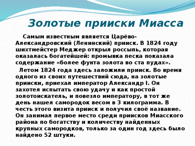  Золотые прииски Миасса  Самым известным является Царёво-Александровский (Ленинский) прииск. В 1824 году шихтмейстер Меджер открыл россыпь, которая оказалась богатейшей: промывка песка показала содержание «более фунта золота во ста пудах».  Летом 1824 года здесь заложили прииск. Во время одного из своих путешествий сюда, на золотые прииски, приехал император Александр I. Он захотел испытать свою удачу и как простой золотоискатель, и повезло императору, в тот же день нашел самородок весом в 3 килограмма. В честь этого визита прииск и получил своё название. Он занимал первое место среди приисков Миасского района по богатству и количеству найденных крупных самородков, только за один год здесь было найдено 52 штуки. 