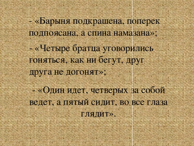 - «Барыня подкрашена, поперек подпоясана, а спина намазана»;   - «Четыре братца уговорились гоняться, как ни бегут, друг друга не догонят»;  - «Один идет, четверых за собой ведет, а пятый сидит, во все глаза глядит».   