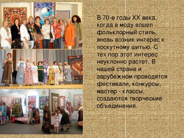 В 70-е годы XX века, когда в моду вошел фольклорный стиль, вновь возник интерес к лоскутному шитью. С тех пор этот интерес неуклонно растет. В нашей стране и зарубежном проводятся фестивали, конкурсы, мастер - классы, создаются творческие объединения. 