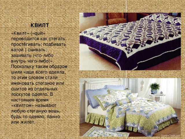 КВИЛТ «Квилт» («quilt» переводится как стегать, простёгивать; подбивать ватой ) сшивать; зашивать (что-либо внутрь чего-либо)». Поскольку таким образом шили чаще всего одеяла, то этим словом стали именовать стеганое или сшитое из отдельных лоскутов одеяло. В настоящее время «квилтом» называют любую стеганую вещь, будь то одеяло, панно или жилет. 