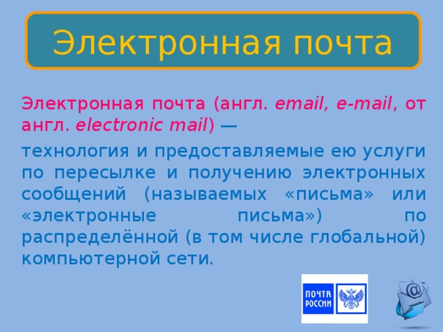 Электронная почта  Электронная почта (англ.  email, e-mail , от англ.  electronic mail )  —  технология и предоставляемые ею услуги по пересылке и получению электронных сообщений (называемых «письма» или «электронные письма») по распределённой (в том числе глобальной) компьютерной сети. 