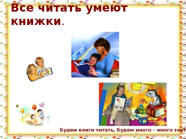 Все читать умеют книжки . Будем книги читать, будем много – много знать!  