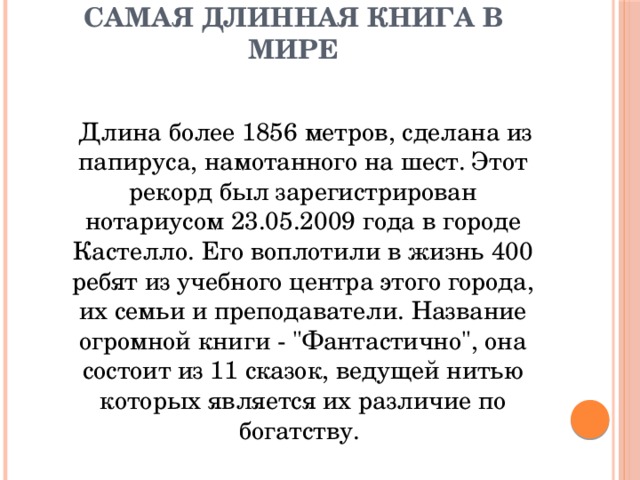 Самая длинная книга в мире    Длина более 1856 метров, сделана из папируса, намотанного на шест. Этот рекорд был зарегистрирован нотариусом 23.05.2009 года в городе Кастелло. Его воплотили в жизнь 400 ребят из учебного центра этого города, их семьи и преподаватели. Название огромной книги - 