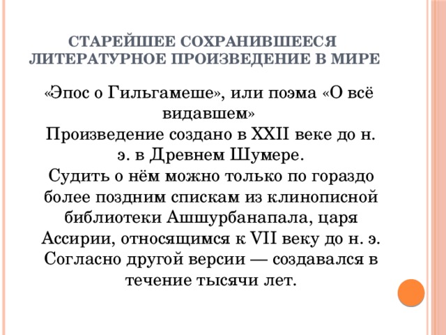 Старейшее сохранившееся  литературное произведение в мире  «Эпос о Гильгамеше», или поэма «О всё видавшем»  Произведение создано в XXII веке до н. э. в Древнем Шумере.  Судить о нём можно только по гораздо более поздним спискам из клинописной библиотеки Ашшурбанапала, царя Ассирии, относящимся к VII веку до н. э. Согласно другой версии — создавался в течение тысячи лет. 