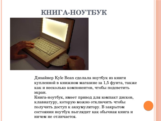 Книга-ноутбук   Дизайнер Kyle Bean сделала ноутбук из книги купленной в книжном магазине за 1,5 фунта, также как и несколько компонентов, чтобы подсветить экран.  Книга-ноутбук, имеет привод для компакт дисков, клавиатуру, которую можно отключить чтобы получить доступ к аккумулятору. В закрытом состоянии ноутбук выглядит как обычная книга и ничем не отличается. 