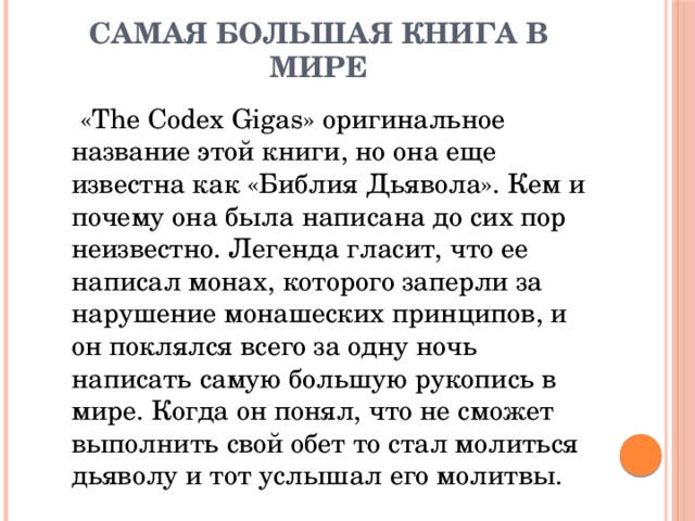 Самая большая книга в мире  «The Codex Gigas» оригинальное название этой книги, но она еще известна как «Библия Дьявола». Кем и почему она была написана до сих пор неизвестно. Легенда гласит, что ее написал монах, которого заперли за нарушение монашеских принципов, и он поклялся всего за одну ночь написать самую большую рукопись в мире. Когда он понял, что не сможет выполнить свой обет то стал молиться дьяволу и тот услышал его молитвы. 