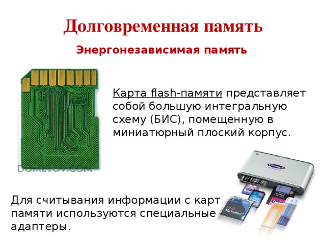 Долговременная память Энергонезависимая память Карта flash-памяти представляет собой большую интегральную схему (БИС), помещенную в миниатюрный плоский корпус. Для считывания информации с карт памяти используются специальные адаптеры. 