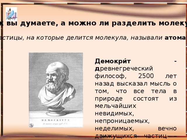 Как вы думаете, а можно ли разделить молекулу? Частицы, на которые делится молекула, называли атомами Демокри́т - д ревнегреческий философ, 2500 лет назад высказал мысль о том, что все тела в природе состоят из мельчайших невидимых, непроницаемых, неделимых, вечно движущихся частиц – атомов .   Манакова Ольга Леонидовна, учитель биологии и химии МБВ (с) ОУ 