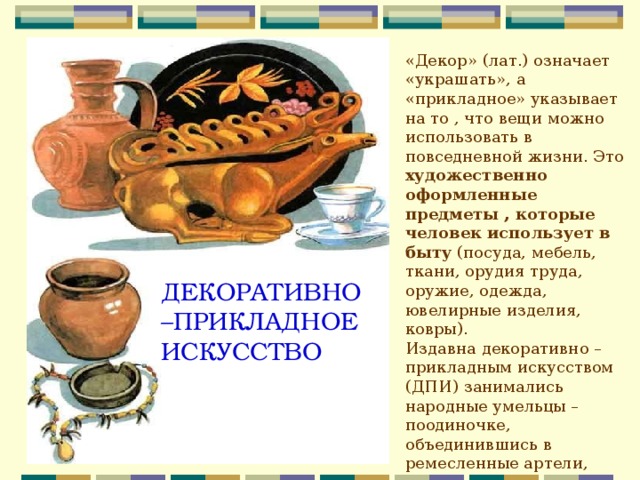 «Декор» (лат.) означает «украшать», а «прикладное» указывает на то , что вещи можно использовать в повседневной жизни. Это художественно оформленные предметы , которые человек использует в быту (посуда, мебель, ткани, орудия труда, оружие, одежда, ювелирные изделия, ковры). Издавна декоративно –прикладным искусством (ДПИ) занимались народные умельцы – поодиночке, объединившись в ремесленные артели, мастерские, цеха или образовав народные промыслы. ДЕКОРАТИВНО–ПРИКЛАДНОЕ ИСКУССТВО 
