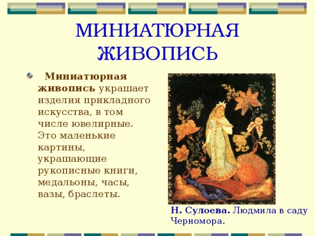 МИНИАТЮРНАЯ ЖИВОПИСЬ  Миниатюрная живопись украшает изделия прикладного искусства, в том числе ювелирные. Это маленькие картины, украшающие рукописные книги, медальоны, часы, вазы, браслеты. Н. Сулоева. Людмила в саду Черномора. 