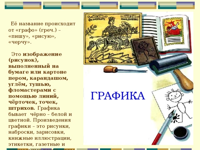  Её название происходит от «графо» (греч.) – «пишу», «рисую», «черчу».  Это изображение (рисунок), выполненный на бумаге или картоне пером, карандашом, углём, тушью, фломастерами с помощью линий, чёрточек, точек, штрихов. Графика бывает чёрно – белой и цветной. Произведения графики – это рисунки, наброски, зарисовки, книжные иллюстрации, этикетки, газетные и журнальные карикатуры, плакаты, афиши, шрифты для книг.  ГРАФИКА 