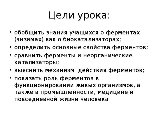 Цели урока: обобщить знания учащихся о ферментах (энзимах) как о биокатализаторах; определить основные свойства ферментов; сравнить ферменты и неорганические катализаторы; выяснить механизм действия ферментов; показать роль ферментов в функционировании живых организмов, а также в промышленности, медицине и повседневной жизни человека 