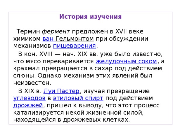 История изучения   Термин фермент предложен в XVII веке химиком ван  Гельмонтом при обсуждении механизмов пищеварения .  В кон. ХVIII — нач. XIX вв. уже было известно, что мясо переваривается желудочным соком , а крахмал превращается в сахар под действием слюны. Однако механизм этих явлений был неизвестен.  В XIX в. Луи Пастер , изучая превращение углеводов в этиловый спирт под действием дрожжей , пришел к выводу, что этот процесс катализируется некой жизненной силой, находящейся в дрожжевых клетках.  