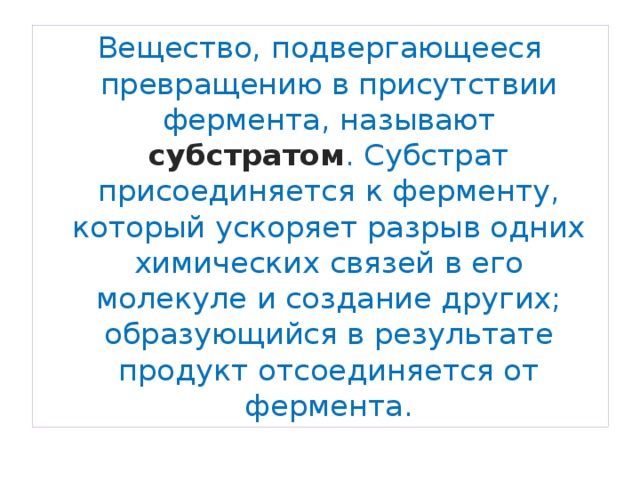 Вещество, подвергающееся превращению в присутствии фермента, называют субстратом . Субстрат присоединяется к ферменту, который ускоряет разрыв одних химических связей в его молекуле и создание других; образующийся в результате продукт отсоединяется от фермента. 