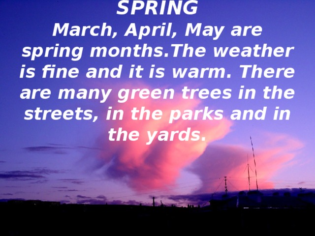 SPRING  March, April, May are spring months.The weather is fine and it is warm. There are many green trees in the streets, in the parks and in the yards. 