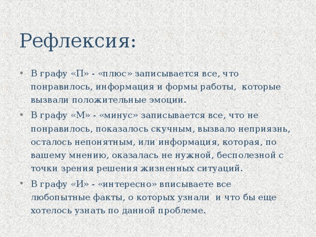 Рефлексия: В графу «П» - «плюс» записывается все, что понравилось, информация и формы работы, которые вызвали положительные эмоции. В графу «М» - «минус» записывается все, что не понравилось, показалось скучным, вызвало неприязнь, осталось непонятным, или информация, которая, по вашему мнению, оказалась не нужной, бесполезной с точки зрения решения жизненных ситуаций. В графу «И» - «интересно» вписываете все любопытные факты, о которых узнали и что бы еще хотелось узнать по данной проблеме.    