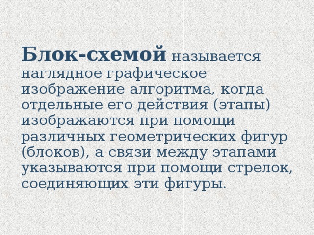 Блок-схемой называется наглядное графическое изображение алгоритма, когда отдельные его действия (этапы) изображаются при помощи различных геометрических фигур (блоков), а связи между этапами указываются при помощи стрелок, соединяющих эти фигуры. 