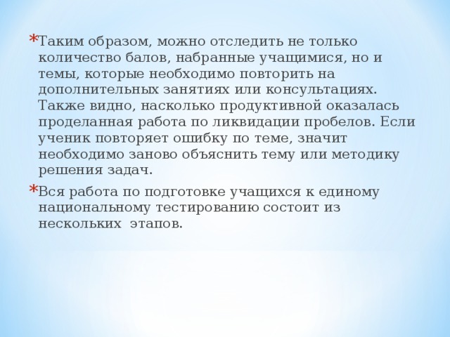 Таким образом, можно отследить не только количество балов, набранные учащимися, но и темы, которые необходимо повторить на дополнительных занятиях или консультациях. Также видно, насколько продуктивной оказалась проделанная работа по ликвидации пробелов. Если ученик повторяет ошибку по теме, значит необходимо заново объяснить тему или методику решения задач. Вся работа по подготовке учащихся к единому национальному тестированию состоит из нескольких этапов.  