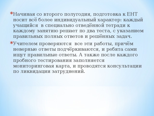 Начиная со второго полугодия, подготовка к ЕНТ носит всё более индивидуальный характер: каждый учащийся в специально отведённой тетради к каждому занятию решает по два теста, с указанием правильных полных ответов и решённых задач. Учителем проверяются все эти работы, причём неверные ответы подчёркиваются, и ребята сами ищут правильные ответы. А также после каждого пробного тестирования заполняется мониторинговая карта, и проводятся консультации по ликвидации затруднений.  