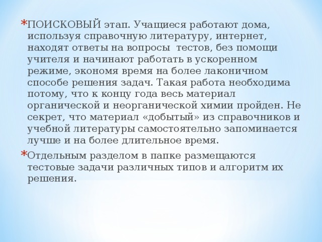 ПОИСКОВЫЙ этап. Учащиеся работают дома, используя справочную литературу, интернет, находят ответы на вопросы тестов, без помощи учителя и начинают работать в ускоренном режиме, экономя время на более лаконичном способе решения задач. Такая работа необходима потому, что к концу года весь материал органической и неорганической химии пройден. Не секрет, что материал «добытый» из справочников и учебной литературы самостоятельно запоминается лучше и на более длительное время. Отдельным разделом в папке размещаются тестовые задачи различных типов и алгоритм их решения.  