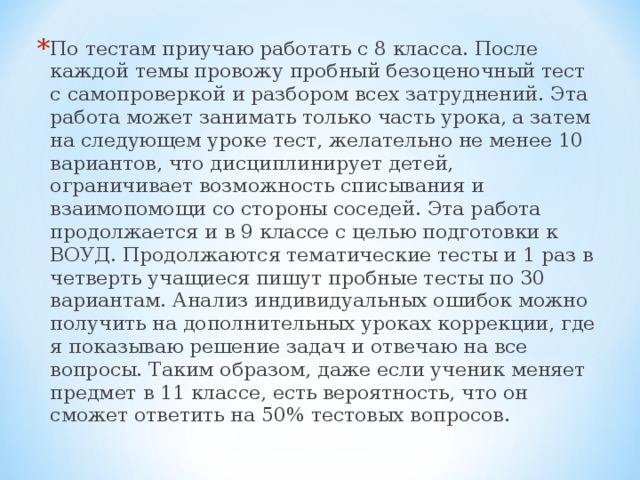 По тестам приучаю работать с 8 класса. После каждой темы провожу пробный безоценочный тест с самопроверкой и разбором всех затруднений. Эта работа может занимать только часть урока, а затем на следующем уроке тест, желательно не менее 10 вариантов, что дисциплинирует детей, ограничивает возможность списывания и взаимопомощи со стороны соседей. Эта работа продолжается и в 9 классе с целью подготовки к ВОУД. Продолжаются тематические тесты и 1 раз в четверть учащиеся пишут пробные тесты по 30 вариантам. Анализ индивидуальных ошибок можно получить на дополнительных уроках коррекции, где я показываю решение задач и отвечаю на все вопросы. Таким образом, даже если ученик меняет предмет в 11 классе, есть вероятность, что он сможет ответить на 50% тестовых вопросов.  