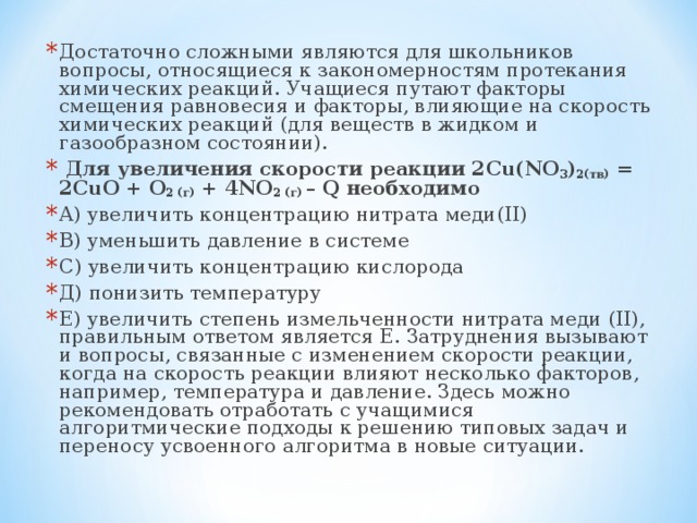 Достаточно сложными являются для школьников вопросы, относящиеся к закономерностям протекания химических реакций. Учащиеся путают факторы смещения равновесия и факторы, влияющие на скорость химических реакций (для веществ в жидком и газообразном состоянии).  Для увеличения скорости реакции 2 Cu ( NO 3 ) 2(тв) = 2 CuO + O 2 (г) + 4 NO 2 (г) – Q необходимо А) увеличить концентрацию нитрата меди( II ) В) уменьшить давление в системе С) увеличить концентрацию кислорода Д) понизить температуру Е) увеличить степень измельченности нитрата меди ( II ), правильным ответом является Е. Затруднения вызывают и вопросы, связанные с изменением скорости реакции, когда на скорость реакции влияют несколько факторов, например, температура и давление. Здесь можно рекомендовать отработать с учащимися алгоритмические подходы к решению типовых задач и переносу усвоенного алгоритма в новые ситуации.  