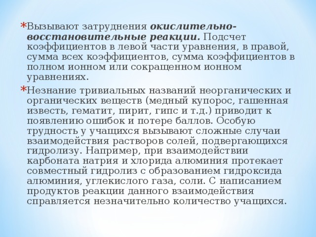 Вызывают затруднения окислительно-восстановительные реакции. Подсчет коэффициентов в левой части уравнения, в правой, сумма всех коэффициентов, сумма коэффициентов в полном ионном или сокращенном ионном уравнениях. Незнание тривиальных названий неорганических и органических веществ (медный купорос, гашенная известь, гематит, пирит, гипс и т.д.) приводит к появлению ошибок и потере баллов. Особую трудность у учащихся вызывают сложные случаи взаимодействия растворов солей, подвергающихся гидролизу. Например, при взаимодействии карбоната натрия и хлорида алюминия протекает совместный гидролиз с образованием гидроксида алюминия, углекислого газа, соли. С написанием продуктов реакции данного взаимодействия справляется незначительно количество учащихся.  