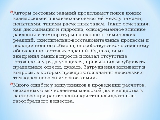 Авторы тестовых заданий продолжают поиск новых взаимосвязей и взаимозависимостей между темами, понятиями, типами расчетных задач. Такие сочетания, как диссоциация и гидролиз, одновременное влияние давления и температуры на скорость химических реакций, окислительно-восстановительные процессы и реакции ионного обмена, способствуют качественному обновлению тестовых заданий. Однако, опыт внедрения таких вопросов показал отсутствие готовности у ряда учащихся, привыкших зазубривать правильные ответы, думать. Затруднения вызывают и вопросы, в которых проверяются знания нескольких тем курса неорганической химии. Много ошибок у выпускников в проведении расчетов, связанных с вычислением массовой доли вещества в растворе при растворении кристаллогидрата или газообразного вещества. 