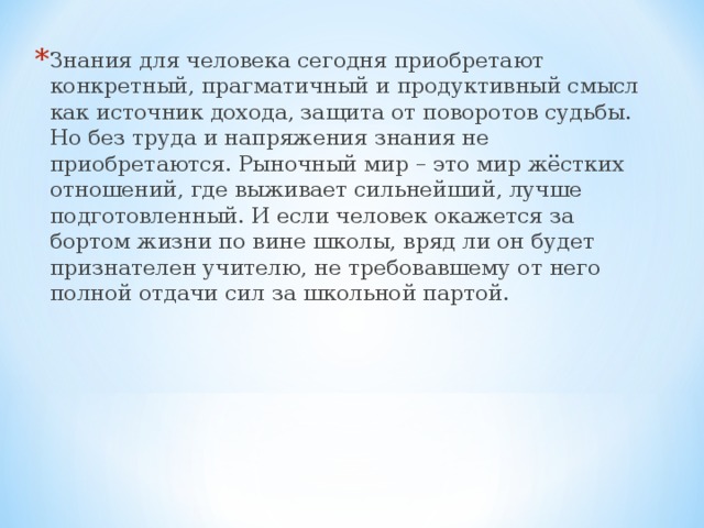 Знания для человека сегодня приобретают конкретный, прагматичный и продуктивный смысл как источник дохода, защита от поворотов судьбы. Но без труда и напряжения знания не приобретаются. Рыночный мир – это мир жёстких отношений, где выживает сильнейший, лучше подготовленный. И если человек окажется за бортом жизни по вине школы, вряд ли он будет признателен учителю, не требовавшему от него полной отдачи сил за школьной партой.  