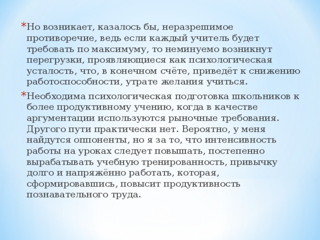 Но возникает, казалось бы, неразрешимое противоречие, ведь если каждый учитель будет требовать по максимуму, то неминуемо возникнут перегрузки, проявляющиеся как психологическая усталость, что, в конечном счёте, приведёт к снижению работоспособности, утрате желания учиться. Необходима психологическая подготовка школьников к более продуктивному учению, когда в качестве аргументации используются рыночные требования. Другого пути практически нет. Вероятно, у меня найдутся оппоненты, но я за то, что интенсивность работы на уроках следует повышать, постепенно вырабатывать учебную тренированность, привычку долго и напряжённо работать, которая, сформировавшись, повысит продуктивность познавательного труда.  