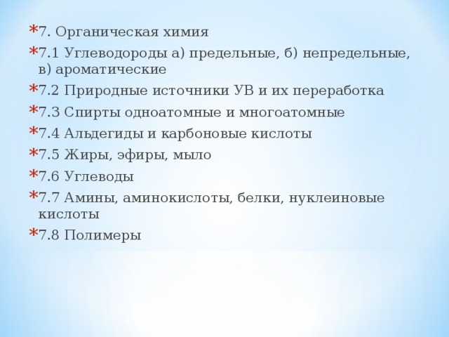 7. Органическая химия 7.1 Углеводороды а) предельные, б) непредельные, в) ароматические 7.2 Природные источники УВ и их переработка 7.3 Спирты одноатомные и многоатомные 7.4 Альдегиды и карбоновые кислоты 7.5 Жиры, эфиры, мыло 7.6 Углеводы 7.7 Амины, аминокислоты, белки, нуклеиновые кислоты 7.8 Полимеры  