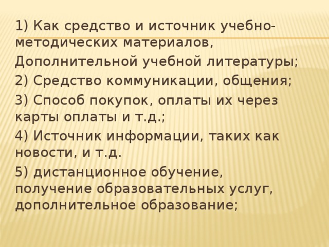 1) Как средство и источник учебно-методических материалов, Дополнительной учебной литературы; 2) Средство коммуникации, общения; 3) Способ покупок, оплаты их через карты оплаты и т.д.; 4) Источник информации, таких как новости, и т.д. 5) дистанционное обучение, получение образовательных услуг, дополнительное образование; 