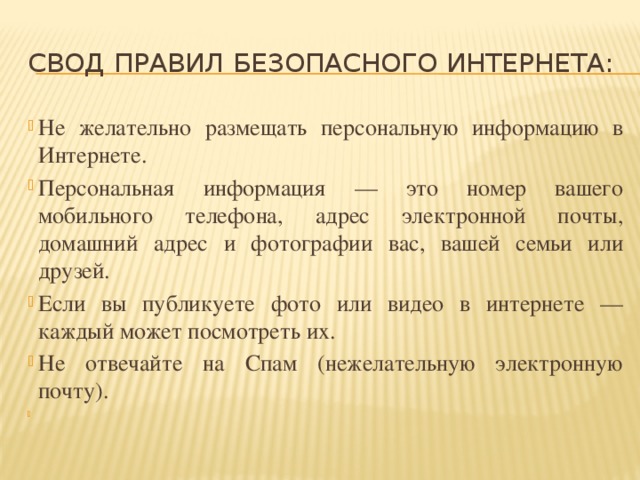 СВОД ПРАВИЛ БЕЗОПАСНОГО ИНТЕРНЕТА: Не желательно размещать персональную информацию в Интернете. Персональная информация — это номер вашего мобильного телефона, адрес электронной почты, домашний адрес и фотографии вас, вашей семьи или друзей. Если вы публикуете фото или видео в интернете — каждый может посмотреть их. Не отвечайте на Спам (нежелательную электронную почту).   