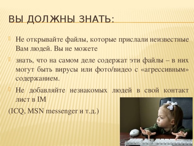 ВЫ ДОЛЖНЫ ЗНАТЬ: Не открывайте файлы, которые прислали неизвестные Вам людей. Вы не можете знать, что на самом деле содержат эти файлы – в них могут быть вирусы или фото/видео с «агрессивным» содержанием. Не добавляйте незнакомых людей в свой контакт лист в IM (ICQ, MSN messenger и т.д.) 