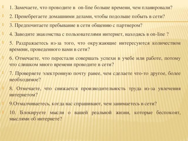 1. Замечаете, что проводите в on-line больше времени, чем планировали? 2. Пренебрегаете домашними делами, чтобы подольше побыть в сети? 3. Предпочитаете пребывание в сети общению с партнером? 4. Заводите знакомства с пользователями интернет, находясь в on-line ? 5. Раздражаетесь из-за того, что окружающие интересуются количеством времени, проведенного вами в сети? 6. Отмечаете, что перестали совершать успехи в учебе или работе, потому что слишком много времени проводите в сети? 7. Проверяете электронную почту ранее, чем сделаете что-то другое, более необходимое? 8. Отмечаете, что снижается производительность труда из-за увлечения интернетом? 9.Отмалчиваетесь, когда вас спрашивают, чем занимаетесь в сети? 10. Блокируете мысли о вашей реальной жизни, которые беспокоят, мыслями об интернете? 